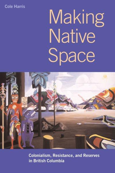 Making Native space : colonialism, resistance, and reserves in British Columbia / Cole Harris ; with cartography by Eric Leinberger.