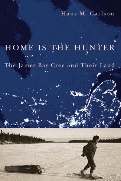 Home is the hunter : the James Bay Cree and their land / Hans M. Carlson ; foreword by Graeme Wynn.
