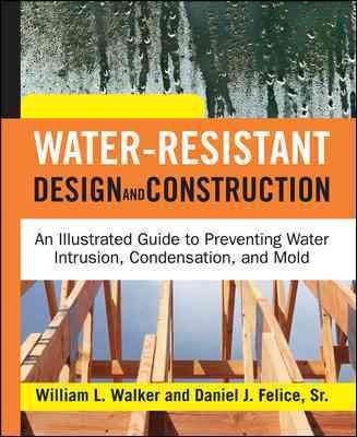 Water-resistant design and construction an illustrated guide to preventing water intrusion, condensation, and mold / William L. Walker, Daniel J. Felice, Sr.