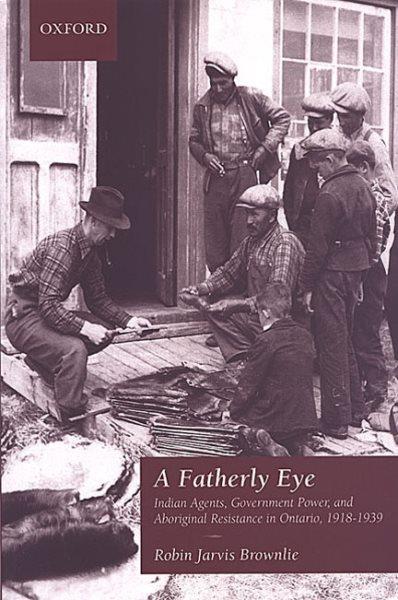 A fatherly eye : Indian agents, government power, and Aboriginal resistance in Ontario, 1918-1939 / Robin Jarvis Brownlie.