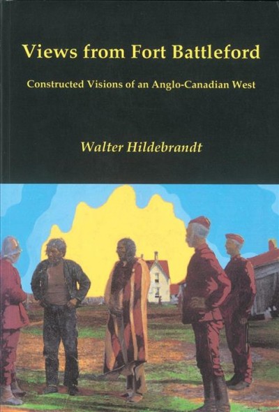 Views from Fort Battleford : constructed visions of an Anglo-Canadian West / Walter Hildebrandt.