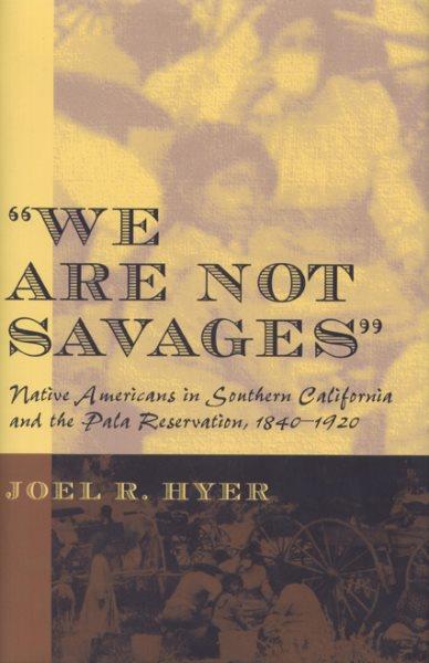"We are not savages" : Native Americans in Southern California and the Pala Reservation, 1840-1920 / Joel R. Hyer.