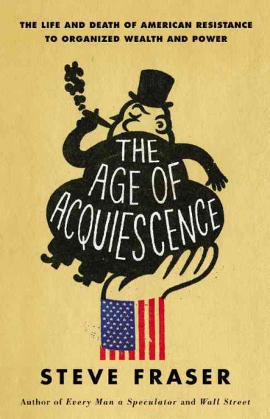 The age of acquiescence : the life and death of American resistance to organized wealth and power / Steve Fraser.
