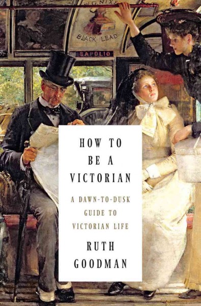 How to be a Victorian : A dawn-to-dusk guide to Victorian life / Ruth Goodman.