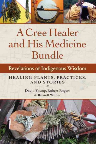 A Cree healer and his medicine bundle : revelations of indigenous wisdom : healing plants, practices, and stories / David Young, Robert Rogers, and Russell Willier.