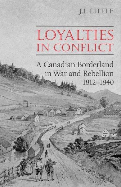 Loyalties in conflict : a Canadian borderland in war and rebellion, 1812-1840 / J. I. Little.