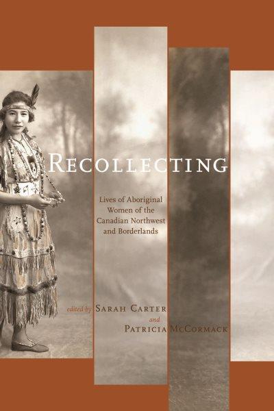 Recollecting : lives of Aboriginal women of the Canadian northwest and borderlands / edited by Sarah Carter and Patricia A. McCormack.