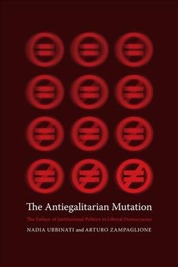 The antiegalitarian mutation : the failure of institutional politics in liberal democracies / Nadia Urbinati and Arturo Zampaglione ; translated by Martin Thom.