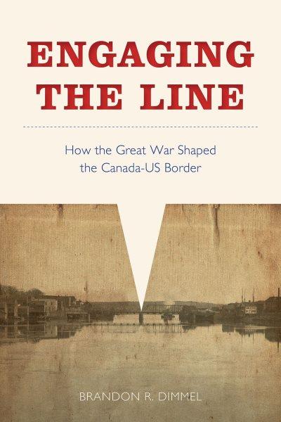 Engaging the line : how the Great War shaped the Canada-US border / Brandon R. Dimmel.