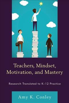 Teachers, mindset, motivation, and mastery : research translated to K-12 practice / Amy K. Conley.