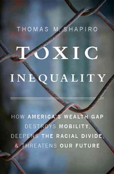 Toxic inequality : how America's wealth gap destroys mobility, deepens the racial divide, & threatens our future / Thomas M. Shapiro.