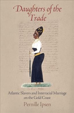 Daughters of the trade : Atlantic slavers and interracial marriage on the Gold Coast / Pernille Ipsen.
