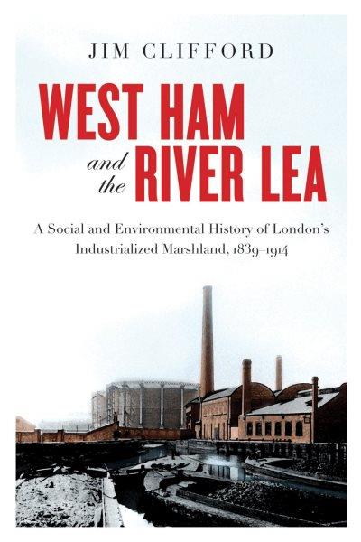 West Ham and the River Lea : a social and environmental history of London's industrialized marshland, 1839-1914 / Jim Clifford ; foreword by Graeme Wynn.