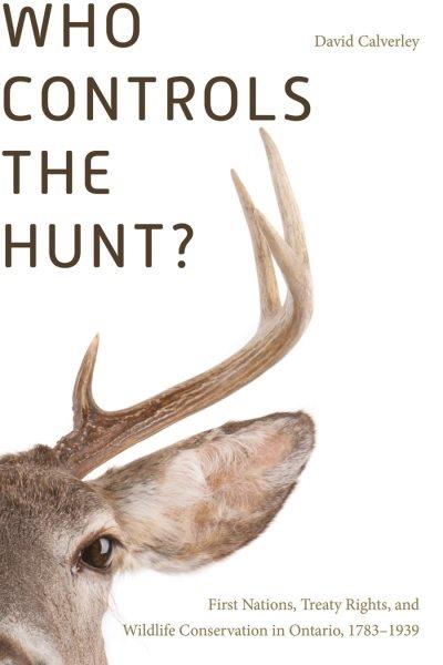 Who controls the hunt? : First Nations, treaty rights, and wildlife conservation in Ontario, 1783-1939 / David Calverley ; foreword by Graeme Wynn.