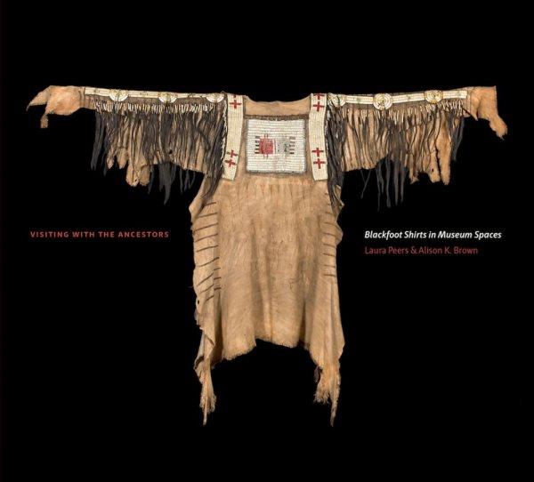 Visiting with the ancestors : Blackfoot shirts in museum spaces / [edited by] Laura Peers and Alison K. Brown.