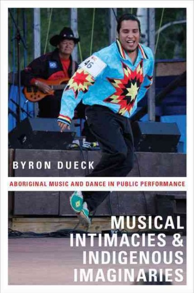 Musical intimacies and indigenous imaginaries : aboriginal music and dance in public performance / Byron Dueck.