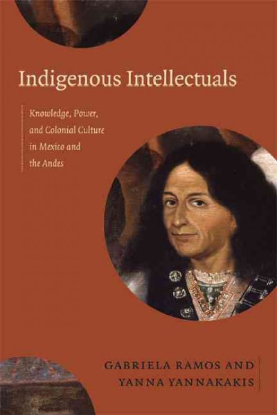 Indigenous intellectuals : knowledge, power, and colonial culture in Mexico and the Andes / Gabriela Ramos and Yanna Yannakakis, editors.