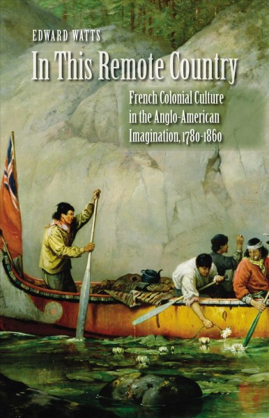In this remote country : French colonial culture in the Anglo-American imagination, 1780-1860 / Edward Watts.
