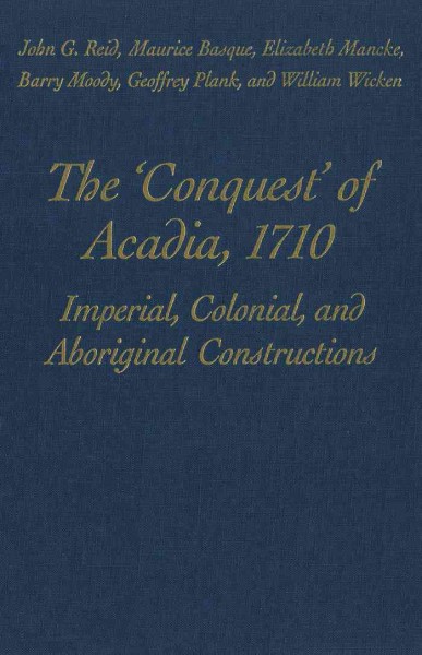 The "conquest" of Acadia, 1710 [electronic resource] : imperial, colonial, and aboriginal constructions / John G. Reid ... [et al.].