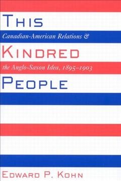 This kindred people [electronic resource] : Canadian-American relations and the Anglo-Saxon idea, 1895-1903 / Edward P. Kohn.