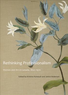 Rethinking professionalism [electronic resource] : women and art in Canada, 1850-1970 / edited by Kristina Huneault and Janice Anderson.