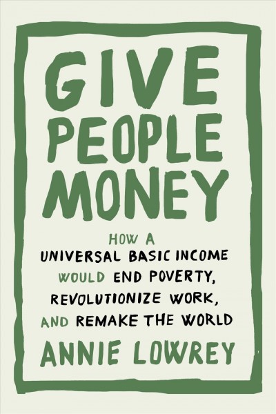 Give people money : how a universal basic income would end poverty, revolutionize work, and remake the world / Annie Lowrey.