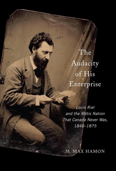 The audacity of his enterprise : Louis Riel and the Métis nation that Canada never was, 1840-1875 / M. Max Hamon