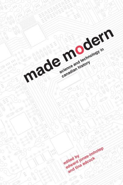 Made modern : science and technology in Canadian history / edited by Edward Jones-Imhotep and Tina Adcock.