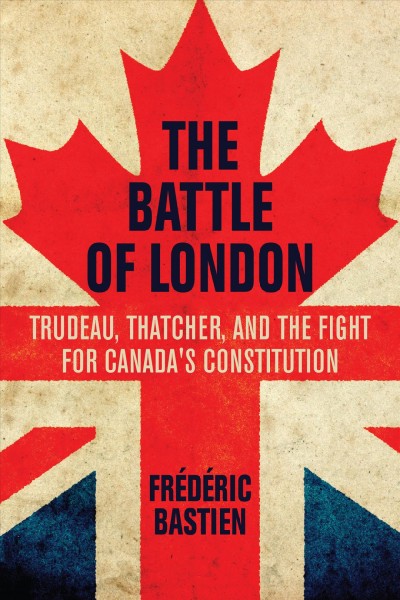 The battle of London : Trudeau, Thatcher, and the fight for Canada's Constitution / by Frédéric Bastien ; translated by Jacob Homel.