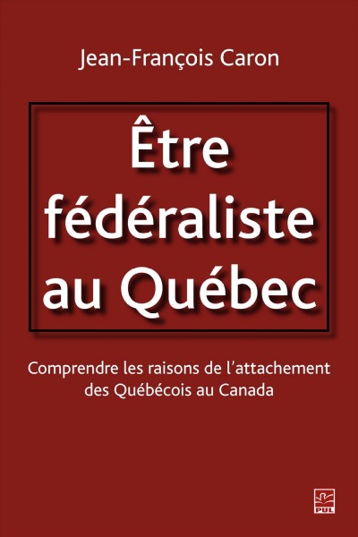 Être fédéraliste au Québec : comprendre les raisons de l'attachement des québécois au Canada / Jean-François Caron.