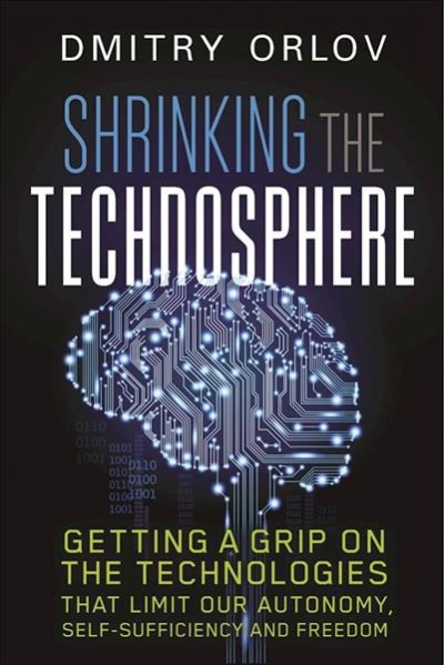 Shrinking the technosphere : getting a grip on the technologies that limit our autonomy, self-sufficiency and freedom / Dmitry Orlov.