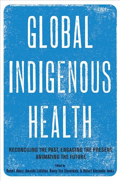 Global Indigenous health : reconciling the past, engaging the present, animating the future / edited by Robert Henry, Amanda LaVallee, Nancy Van Styvendale, and Robert Alexander Innes.