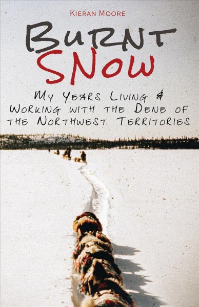 Burnt snow : my years, living & working with the Dene of the Northwest Territories / Kieran Moore.