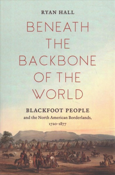 Beneath the backbone of the world : Blackfoot people and the North American borderlands, 1720-1877 / Ryan Hall.