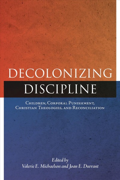 Decolonizing discipline : children, corporal punishment, Christian theologies, and reconciliation / edited by Valerie E. Michaelson and Joan E. Durrant.