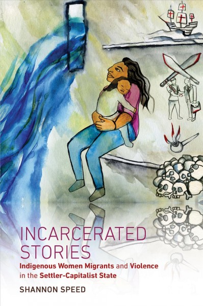 Incarcerated stories : indigenous women migrants and violence in the settler-capitalist state / Shannon Speed.