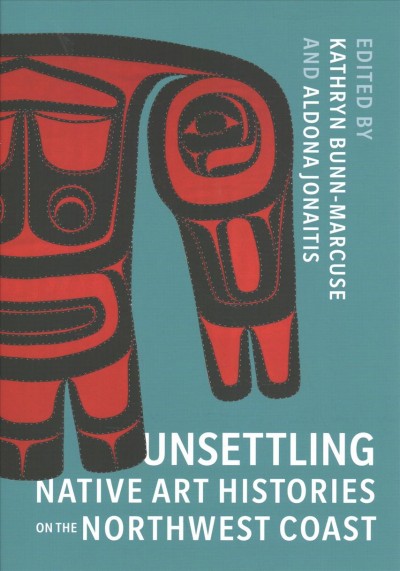 Unsettling Native art histories on the Northwest coast / edited by Kathryn Bunn-Marcuse, Aldona Jonaitis.