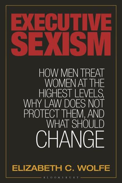 Executive sexism : how men treat women at the highest levels, why law does not protect them, and what should change / Elizabeth C. Wolfe.