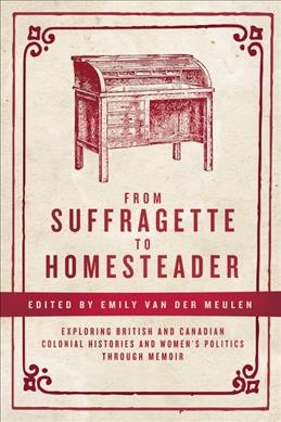 From suffragette to homesteader : exploring British and Canadian colonial histories and women's politics through memoir / Emily van der Meulen, editor.