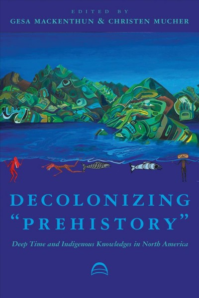 Decolonizing "prehistory" : deep time and Indigenous knowledges in North America / edited by Gesa Mackenthun and Christen Mucher.
