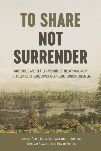 To share, not surrender : Indigenous and settler visions of treaty making in the colonies of Vancouver Island and British Columbia / edited by Peter Cook, Neil Vallance, John Sutton Lutz, Graham Brazier, and Hamar Foster.