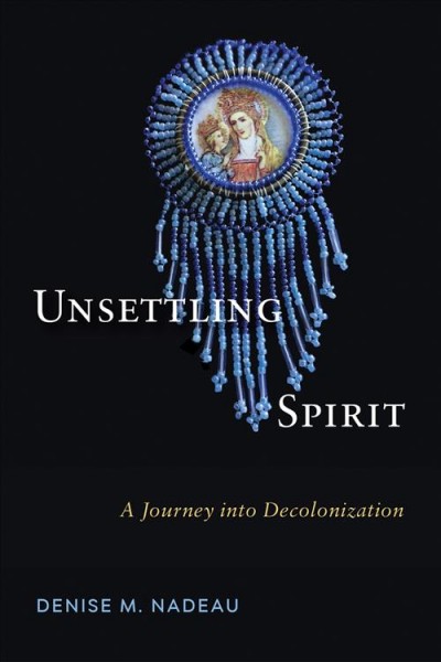 Unsettling spirit : a journey into decolonization / Denise Marie Nadeau ; foreword by Deanna Reder.