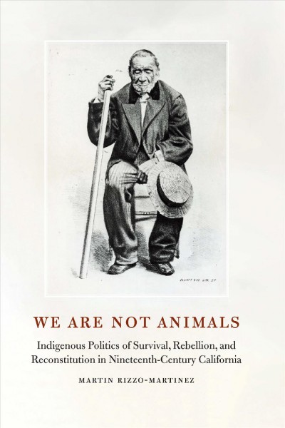 We are not animals : indigenous politics of survival, rebellion, and reconstitution in nineteenth-century California / Martin Rizzo-Martinez ; foreword by Valentin Lopez.