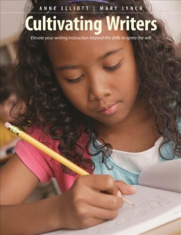 Cultivating writers : elevate your writing instruction beyond the skills to ignite the will / Anne Elliott, Mary Lynch.