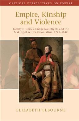 Empire, kinship and violence : family histories, Indigenous rights and the making of settler colonialism, 1770-1842 / Elizabeth Elbourne.