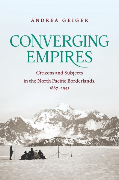 Converging empires : citizens and subjects in the north Pacific borderlands, 1867-1945 / Andrea Geiger.
