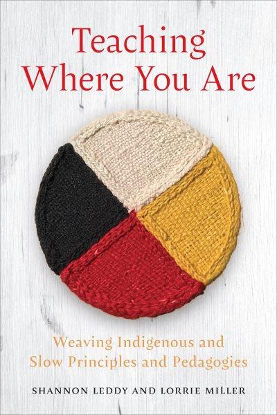 Teaching where you are : weaving Indigenous and slow principles and pedagogies / Shannon Leddy and Lorrie Miller.