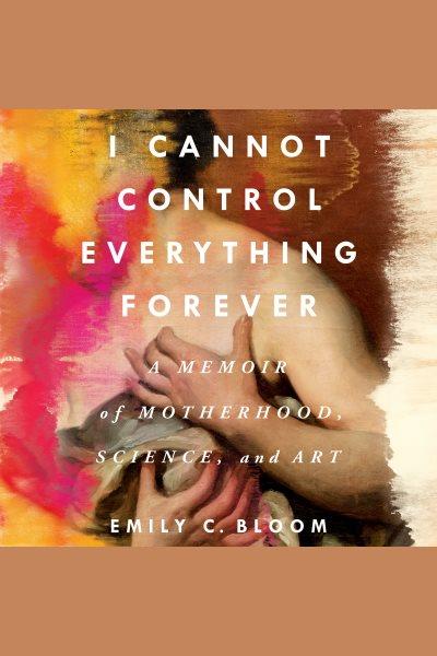 I Cannot Control Everything Forever : A Memoir of Motherhood, Science, and Art [electronic resource] / Emily C. Bloom.